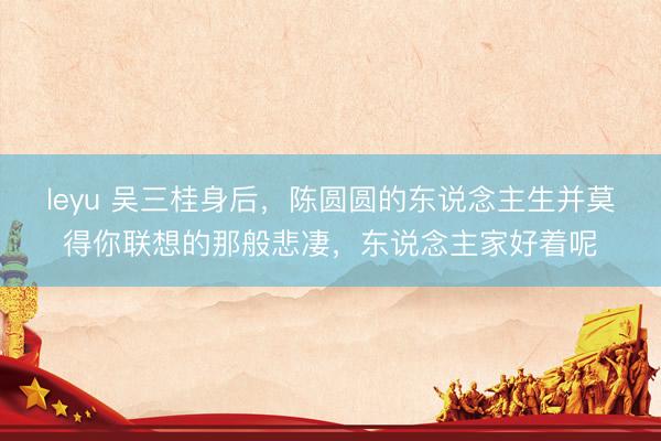 leyu 吴三桂身后，陈圆圆的东说念主生并莫得你联想的那般悲凄，东说念主家好着呢