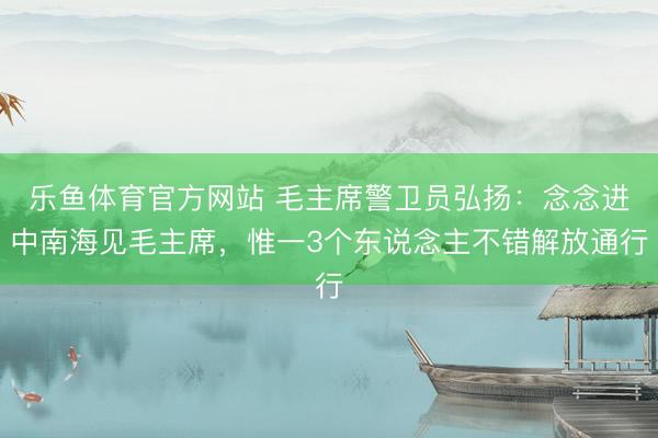 乐鱼体育官方网站 毛主席警卫员弘扬：念念进中南海见毛主席，惟一3个东说念主不错解放通行