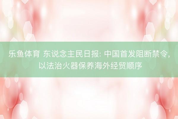 乐鱼体育 东说念主民日报: 中国首发阻断禁令, 以法治火器保养海外经贸顺序