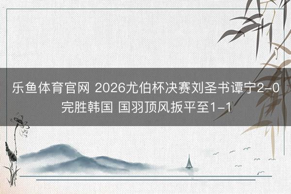 乐鱼体育官网 2026尤伯杯决赛刘圣书谭宁2-0完胜韩国 国羽顶风扳平至1-1