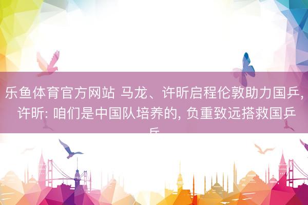 乐鱼体育官方网站 马龙、许昕启程伦敦助力国乒, 许昕: 咱们是中国队培养的, 负重致远搭救国乒